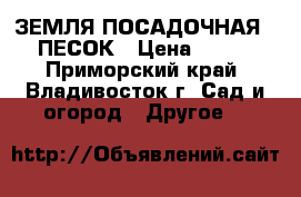 ЗЕМЛЯ ПОСАДОЧНАЯ,  ПЕСОК › Цена ­ 950 - Приморский край, Владивосток г. Сад и огород » Другое   